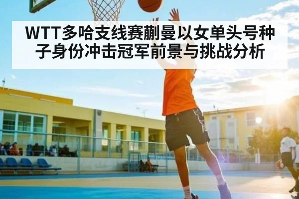 WTT多哈支线赛蒯曼以女单头号种子身份冲击冠军前景与挑战分析 - c7