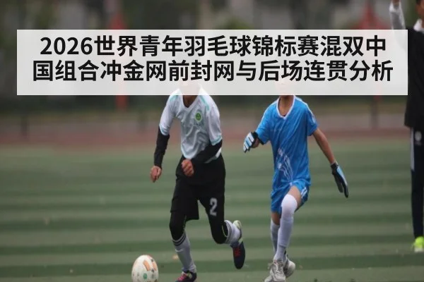 2026世界青年羽毛球锦标赛混双中国组合冲金网前封网与后场连贯分析 | www.c7c7.app